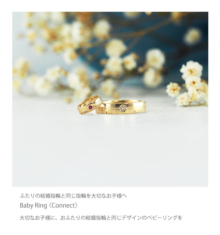 運命で結ばれたおふたりの愛の結晶。  お生まれになった大切なお子様に、おふたりの結婚指輪と同じデザインのベビーリングをつくりませんか。 久留米市のCHARIS〈カリス〉は、お生まれになったお子様のために結婚指輪と同じデザインのベビーリングを製作しています。 同じデザインのおふたりの愛の証でもある結婚指輪と同じデザインのベビーリングは、家族が強い絆で結ばれるようにと願いを指輪に込めて。そして、お子様の幸せを願うおふたりの想いをべビーリングというカタチにしてお子様に最初の贈り物。