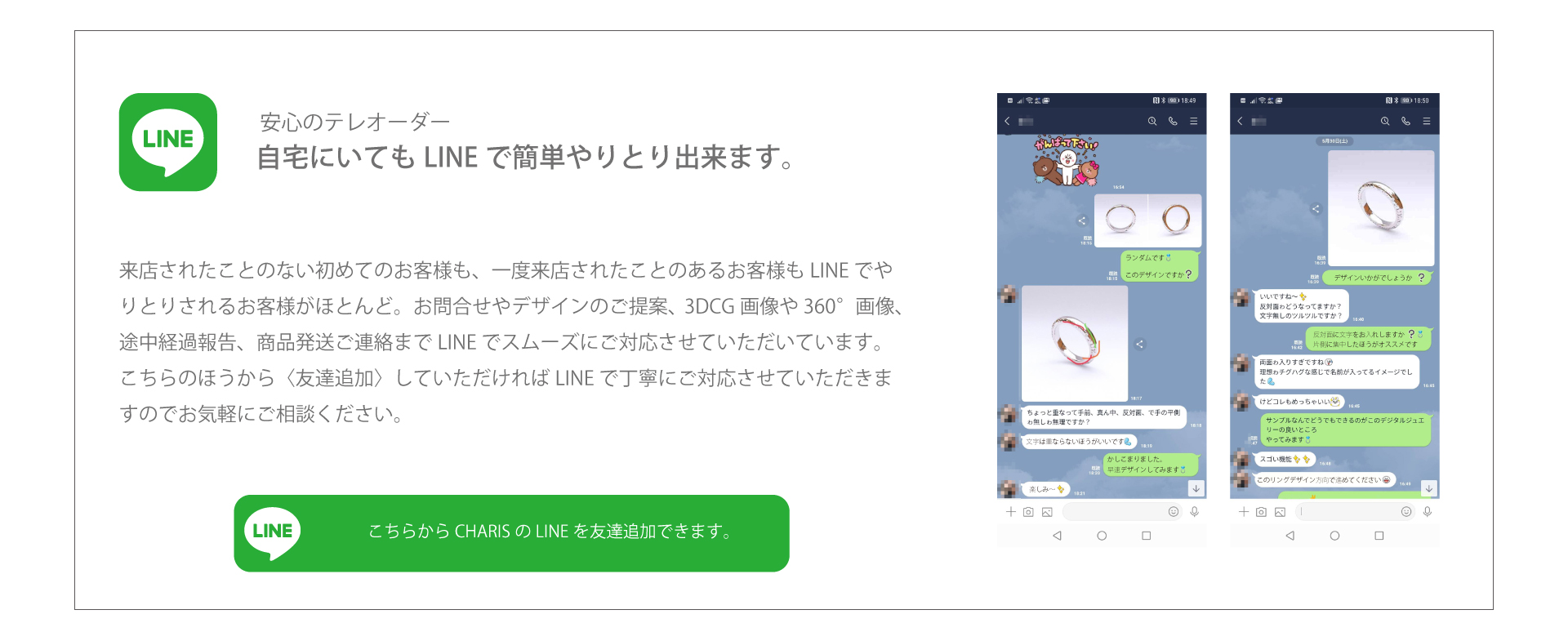 安心のテレオーダーで来店不要。来店されたことのない初めてのお客様も、一度来店されたことのあるお客様もLINEでやりとりされるお客様がほとんど。お問合せやデザインのご提案、3DCG画像や360°画像、途中経過報告、商品発送ご連絡までLINEでスムーズにご対応させていただいています。 こちらのほうから〈友達追加〉していただければLINEで丁寧にご対応させていただきますのでお気軽にご相談ください。