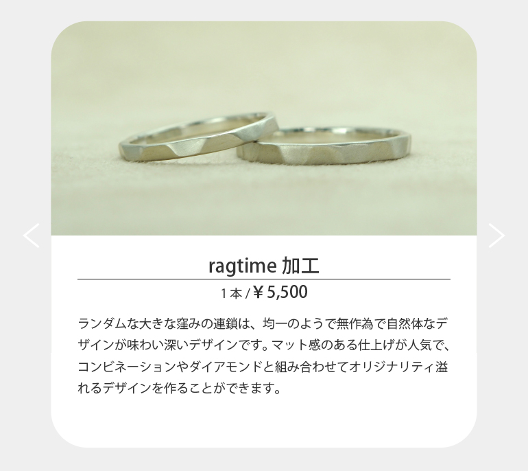 〈ragtime〉ランダムな大きな窪みの連鎖は、均一のようで無作為で自然体なデザインが味わい深いデザインです。マット感のある仕上げが人気で、コンビネーションやダイアモンドと組み合わせてオリジナリティ溢れるデザインを作ることができます。
