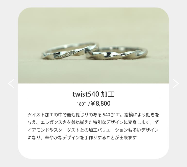 〈twist540〉ツイスト加工の中で最も捻じりのある540加工。指輪により動きを与え、エレガンスさを兼ね揃えた特別なデザインに変身します。ダイアモンドやスターダストとの加工バリエーションも多いデザインになり、華やかなデザインを手作りすることが出来ます